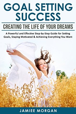 Full Download Goal Setting Success: Creating The Life Of Your Dreams: A Powerful And Effective Step-By-Step Guide For Setting Goals, Staying Motivated & Achieving Everything  Maximum Achievements, Smart goals, Habits) - Jamiee Morgan file in PDF