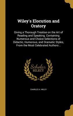 Read Wiley's Elocution and Oratory: Giving a Thorough Treatise on the Art of Reading and Speaking. Containing Numerous and Choice Selections of Didactic, Humorous, and Dramatic Styles, from the Most Celebrated Authors .. - Charles A. Wiley file in ePub