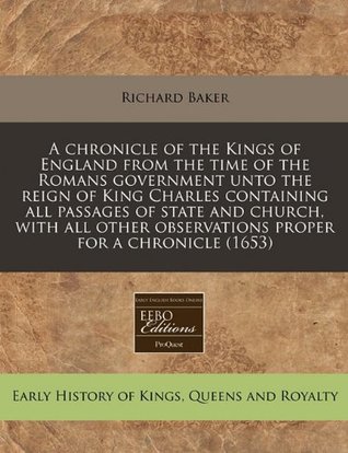 Read Online A Chronicle of the Kings of England from the Time of the Romans Government Unto the Reign of King Charles Containing All Passages of State and Church, with All Other Observations Proper for a Chronicle (1653) - Richard Baker | PDF