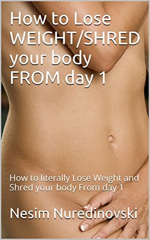 Full Download How to Lose WEIGHT/SHRED your body FROM day 1: How to literally Lose Weight and Shred your body From day 1 - Nesim Nuredinovski file in PDF