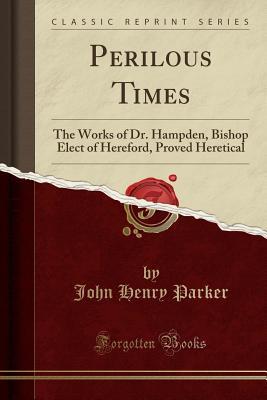 Read Perilous Times: The Works of Dr. Hampden, Bishop Elect of Hereford, Proved Heretical (Classic Reprint) - John Henry Parker file in PDF