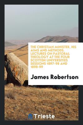 Read The Christian Minister, His Aims and Methods. Lectures on Pastoral Theology at the Four Scottish Universities Sessions 1897-98 and 1898-99 - James Robertson | PDF