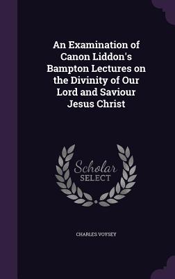 Full Download An Examination of Canon Liddon's Bampton Lectures on the Divinity of Our Lord and Saviour Jesus Christ - Charles Voysey file in PDF