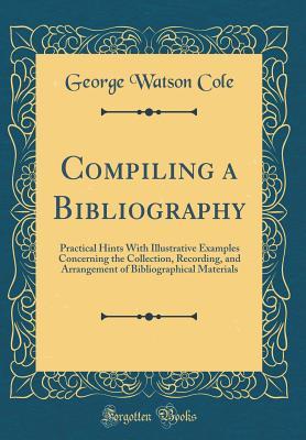 Download Compiling a Bibliography: Practical Hints with Illustrative Examples Concerning the Collection, Recording, and Arrangement of Bibliographical Materials (Classic Reprint) - George Watson Cole | PDF