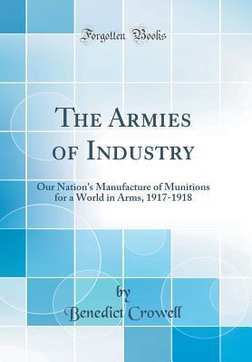 Read The Armies of Industry: Our Nation's Manufacture of Munitions for a World in Arms, 1917-1918 (Classic Reprint) - Benedict Crowell | PDF