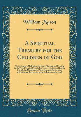 Read Online A Spiritual Treasury for the Children of God: Consisting of a Meditation for Every Morning and Evening in the Year; Founded Upon Select Texts of Scripture; Humbly Intended to Establish the Faith, Promote the Comfort, and Influence the Practice of the Foll - William Mason | PDF