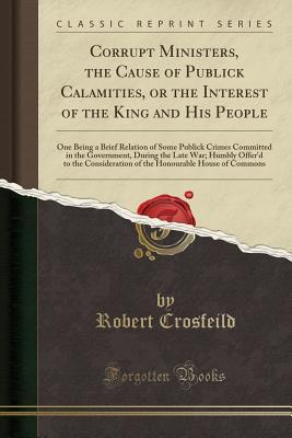 Download Corrupt Ministers, the Cause of Publick Calamities, or the Interest of the King and His People: One Being a Brief Relation of Some Publick Crimes Committed in the Government, During the Late War; Humbly Offer'd to the Consideration of the Honourable House - Robert Crosfeild file in PDF