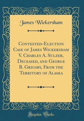 Read Contested-Election Case of James Wickersham V. Charles A. Sulzer, Deceased, and George B. Grigsby, from the Territory of Alaska (Classic Reprint) - James Wickersham file in ePub