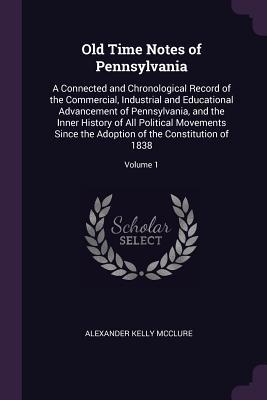 Read Old Time Notes of Pennsylvania: A Connected and Chronological Record of the Commercial, Industrial and Educational Advancement of Pennsylvania, and the Inner History of All Political Movements Since the Adoption of the Constitution of 1838; Volume 1 - Alexander K. McClure | ePub