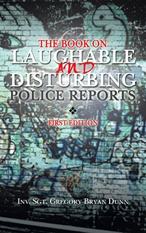 Full Download The Book on Laughable and Disturbing Police Reports: First Edition - INV. SGT. GREGORY BRYAN DUNN | ePub