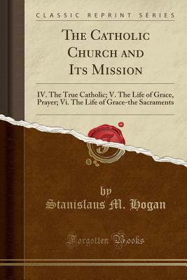 Full Download The Catholic Church and Its Mission: IV. the True Catholic; V. the Life of Grace, Prayer; VI. the Life of Grace-The Sacraments (Classic Reprint) - Stanislaus Hogan file in PDF