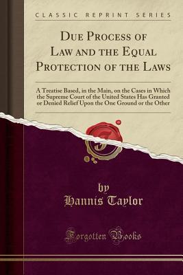 Read Due Process of Law and the Equal Protection of the Laws: A Treatise Based, in the Main, on the Cases in Which the Supreme Court of the United States Has Granted or Denied Relief Upon the One Ground or the Other (Classic Reprint) - Hannis Taylor file in PDF