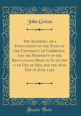 Full Download The Academic, or a Disputation on the State of the University of Cambridge, and the Propriety of the Regulations Made in It, on the 11th Day of May, and the 26th Day of June 1750 (Classic Reprint) - John Green file in PDF