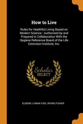 Read Online How to Live: Rules for Healthful Living Based on Modern Science: Authorized by and Prepared in Collaboration with the Hygiene Reference Board of the Life Extension Institute, Inc. - Eugene Lyman Fisk file in ePub