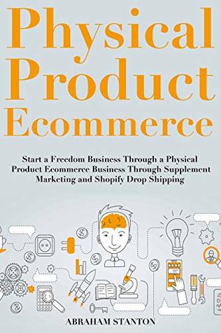 Read Online Physical Product Ecommerce: Start a Freedom Business Through a Physical Product Ecommerce Business Through Supplement Marketing and Shopify Drop Shipping - Abe Stanton file in ePub