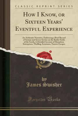 Download How I Know, or Sixteen Years' Eventful Experience: An Authentic Narrative, Embracing a Brief Record of Serious and Severe Service on the Battle-Fields of the South; A Detailed Account of Hazardous Enterprises, Thrilling Aventures, Narrow Escapes - James Swisher file in PDF