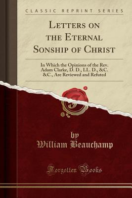 Read Online Letters on the Eternal Sonship of Christ: In Which the Opinions of the Rev. Adam Clarke, D. D., LL. D., &c. &c., Are Reviewed and Refuted (Classic Reprint) - William Beauchamp | PDF