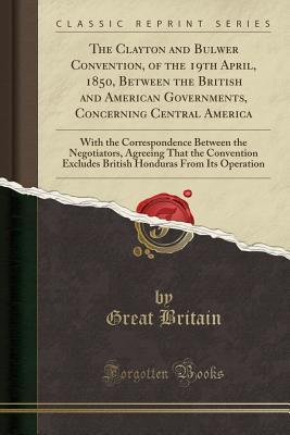 Read Online The Clayton and Bulwer Convention, of the 19th April, 1850, Between the British and American Governments, Concerning Central America: With the Correspondence Between the Negotiators, Agreeing That the Convention Excludes British Honduras from Its Operatio - Great Britain | PDF